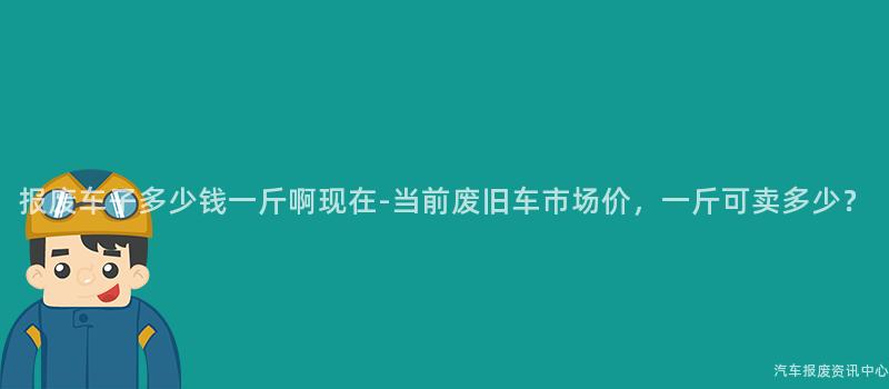 报废车子多少钱一斤啊现在-当前废旧车市场价,一斤可卖多少?
