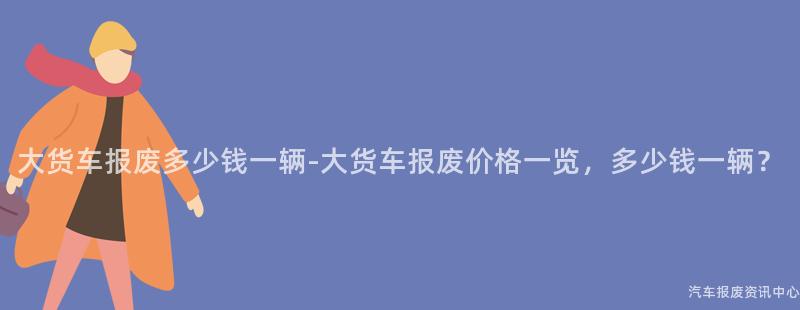 大货车报废多少钱一辆-大货车报废价格一览，多少钱一辆？