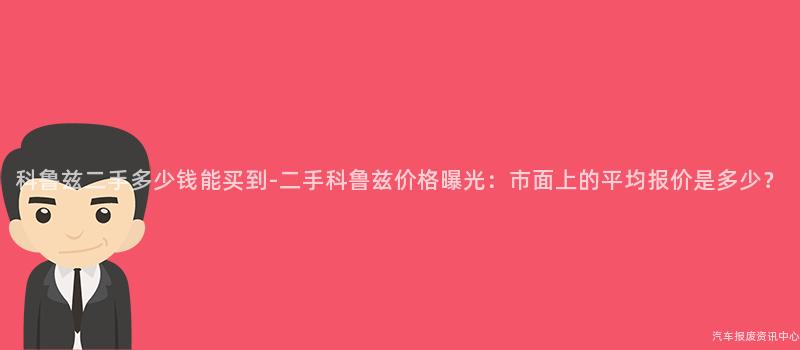 科鲁兹二手多少钱能买到-二手科鲁兹价格曝光：市面上的平均报价是多少？