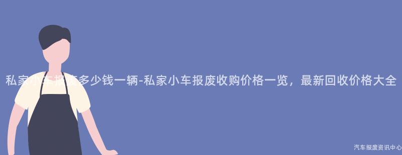 私家小车报废多少钱一辆-私家小车报废收购价格一览，最新回收价格大全