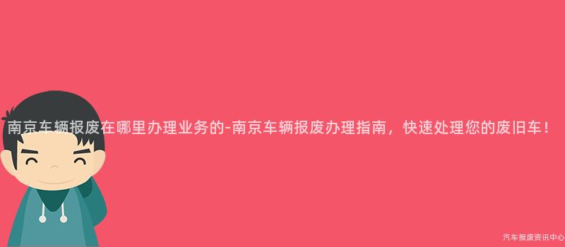 南京车辆报废在哪里办理业务的-南京车辆报废办理指南，快速处理您的废旧车！