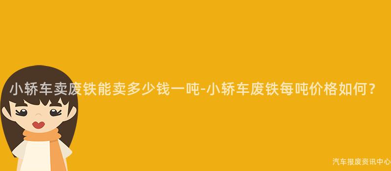 小轿车卖废铁能卖多少钱一吨-小轿车废铁每吨价格如何？