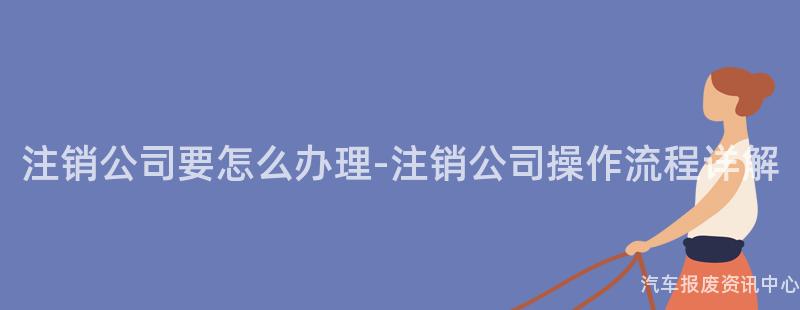 注销公司要怎么办理-注销公司操作流程详解