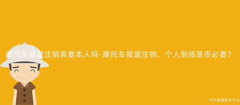 摩托车报废注销需要本人吗-摩托车报废注销，个人到场是否必要？