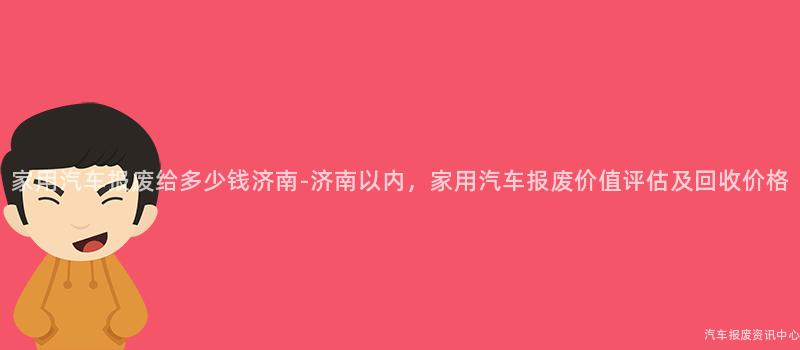家用汽车报废给多少钱济南-济南以内，家用汽车报废价值评估及回收价格