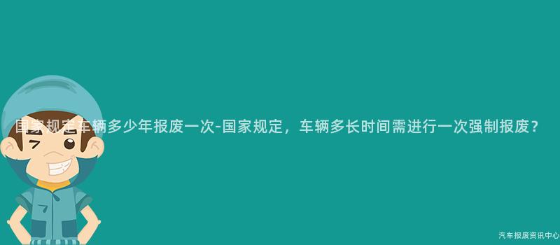 国家规定车辆多少年报废一次-国家规定，车辆多长时间需进行一次强制报废？