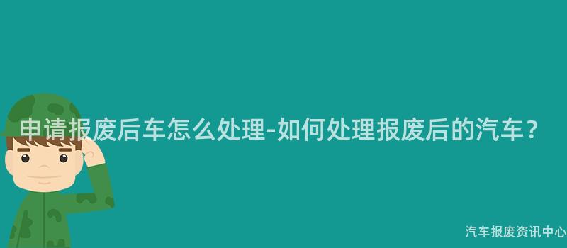 申请报废后车怎么处理-如何处理报废后的汽车？