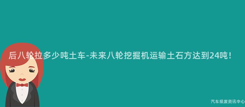 后八轮拉多少吨土车-未来八轮挖掘机运输土石方达到24吨！