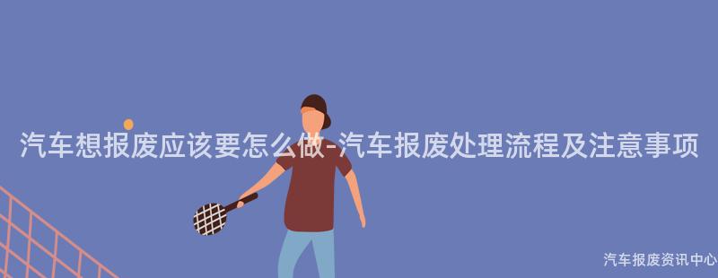 汽车想报废应该要怎么做-汽车报废处理流程及注意事项