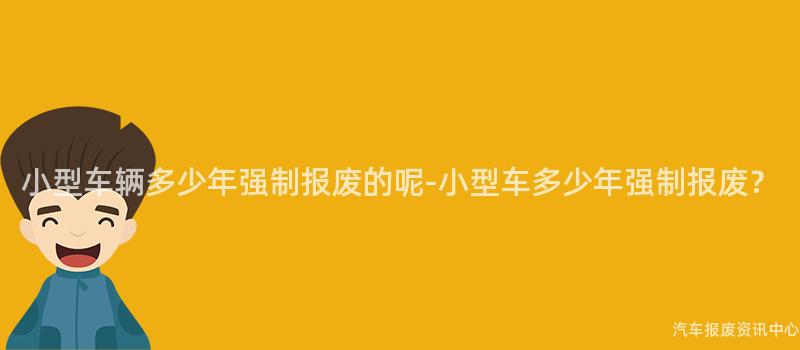小型车辆多少年强制报废的呢-小型车多少年强制报废？