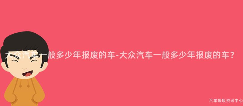 大众汽车一般多少年报废的车-大众汽车一般多少年报废的车？