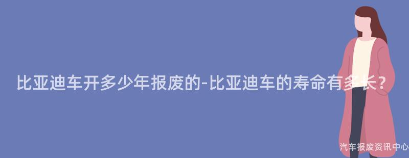 比亚迪车开多少年报废的-比亚迪车的寿命有多长？