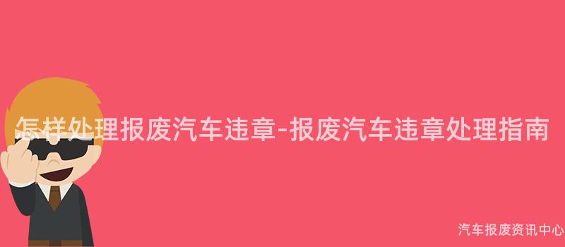 怎样处理报废汽车违章-报废汽车违章处理指南
