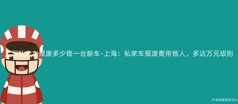 上海私家车报废多少钱一台新车-上海：私家车报废费用惊人，多达万元级别
