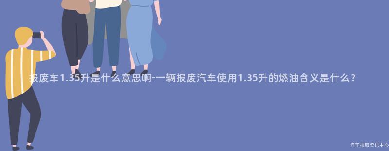 报废车1.35升是什么意思啊-一辆报废汽车使用1.35升的燃油含义是什么？
