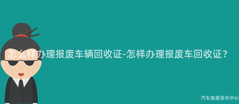 怎么样办理报废车辆回收证-怎样办理报废车回收证？