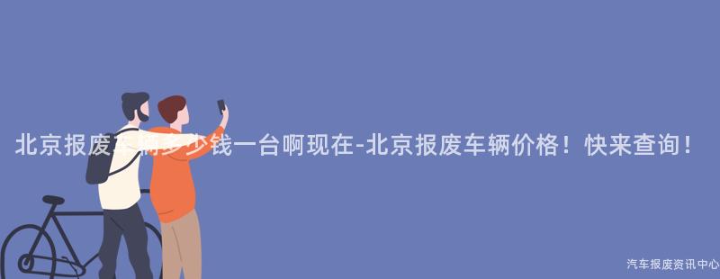 北京报废车辆多少钱一台啊现在-北京报废车辆价格！快来查询！