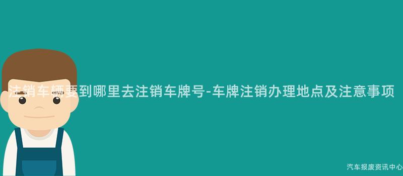 注销车辆要到哪里去注销车牌号-车牌注销办理地点及注意事项