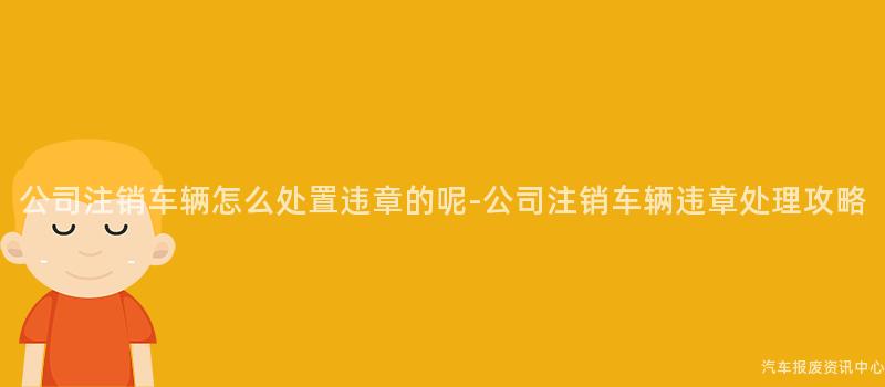 公司注销车辆怎么处置违章的呢-公司注销车辆违章处理攻略