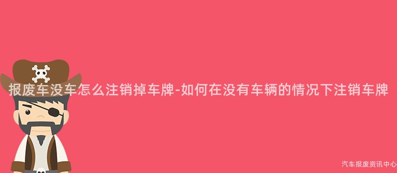 报废车没车怎么注销掉车牌-如何在没有车辆的情况下注销车牌