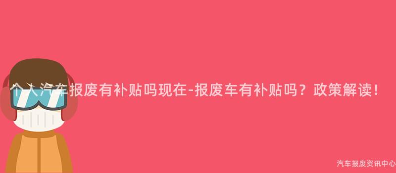 个人汽车报废有补贴吗现在-报废车有补贴吗？政策解读！
