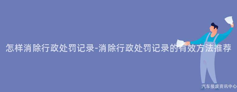 怎样消除行政处罚记录-消除行政处罚记录的有效方法推荐