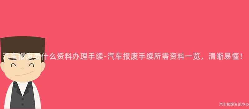 汽车报废要什么资料办理手续-汽车报废手续所需资料一览，清晰易懂！