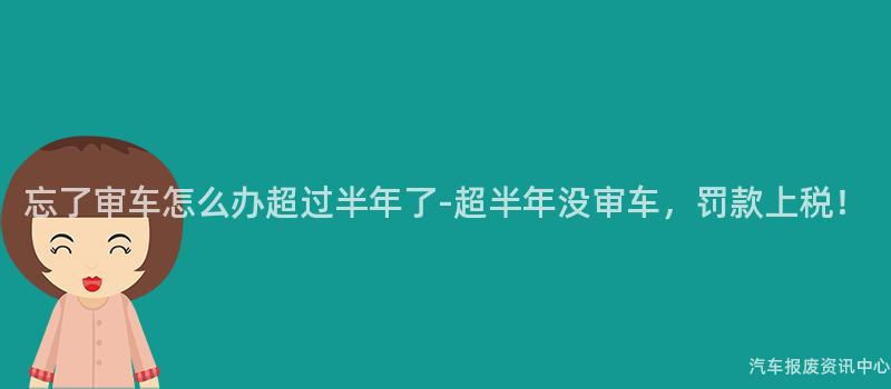 忘了审车怎么办超过半年了-超半年没审车，罚款上税！
