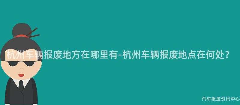 杭州车辆报废地方在哪里有-杭州车辆报废地点在何处？