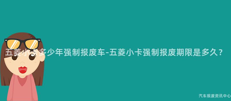 五菱小卡多少年强制报废车-五菱小卡强制报废期限是多久？