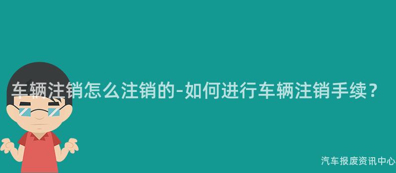 车辆注销怎么注销的-如何进行车辆注销手续？