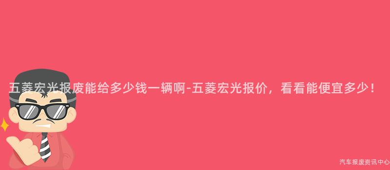 五菱宏光报废能给多少钱一辆啊-五菱宏光报价，看看能便宜多少！