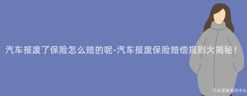 汽车报废了保险怎么赔的呢-汽车报废保险赔偿规则大揭秘！
