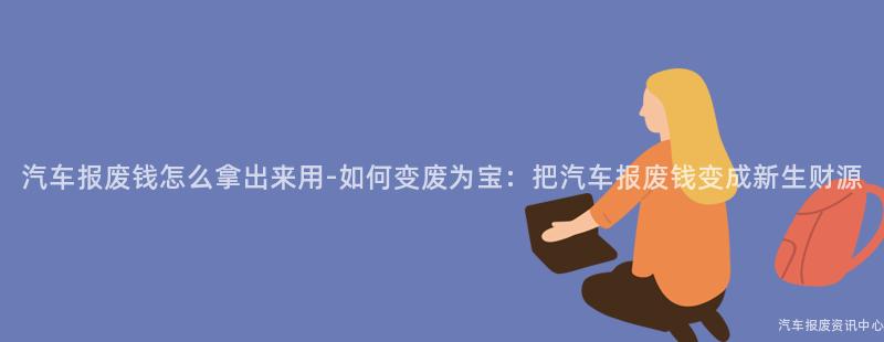 汽车报废钱怎么拿出来用-如何变废为宝：把汽车报废钱变成新生财源