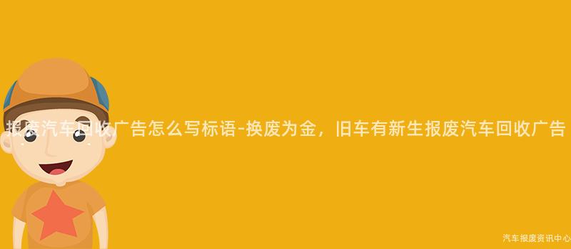 报废汽车回收广告怎么写标语-换废为金，旧车有新生报废汽车回收广告