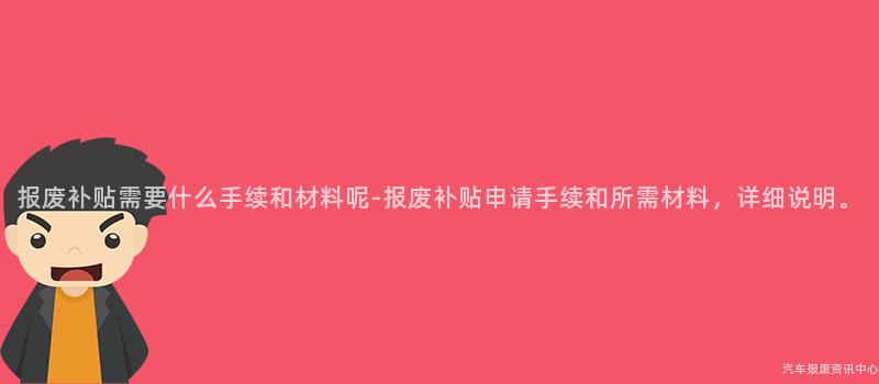 报废补贴需要什么手续和材料呢-报废补贴申请手续和所需材料，详细说明。