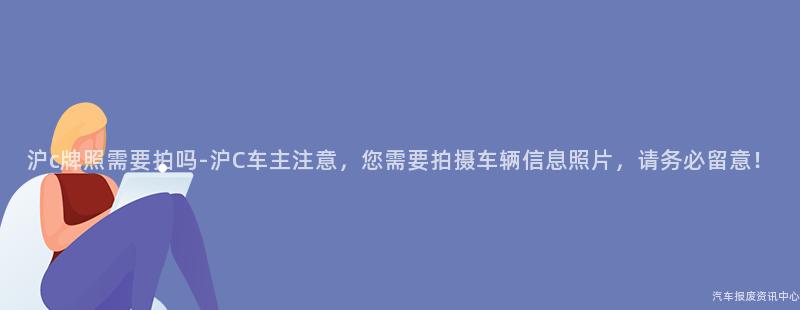 沪c牌照需要拍吗-沪C车主注意，您需要拍摄车辆信息照片，请务必留意！
