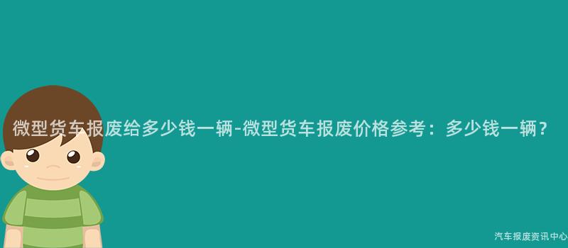 微型货车报废给多少钱一辆-微型货车报废价格参考：多少钱一辆？
