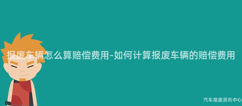 报废车辆怎么算赔偿费用-如何计算报废车辆的赔偿费用