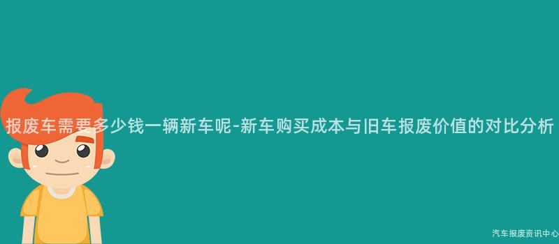 报废车需要多少钱一辆新车呢-新车购买成本与旧车报废价值的对比分析