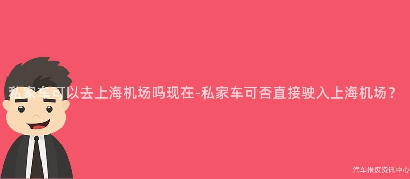 私家车可以去上海机场吗现在-私家车可否直接驶入上海机场？