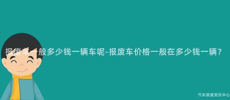 报废车一般多少钱一辆车呢-报废车价格一般在多少钱一辆？