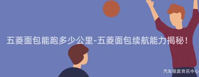 五菱面包能跑多少公里-五菱面包续航能力揭秘！