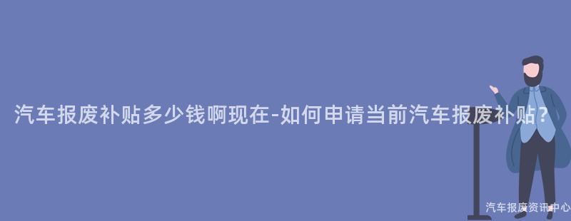 汽车报废补贴多少钱啊现在-如何申请当前汽车报废补贴？