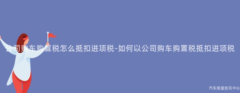 公司购车购置税怎么抵扣进项税-如何以公司购车购置税抵扣进项税