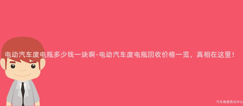 电动汽车废电瓶多少钱一块啊-电动汽车废电瓶回收价格一览，真相在这里！