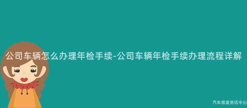 公司车辆怎么办理年检手续-公司车辆年检手续办理流程详解