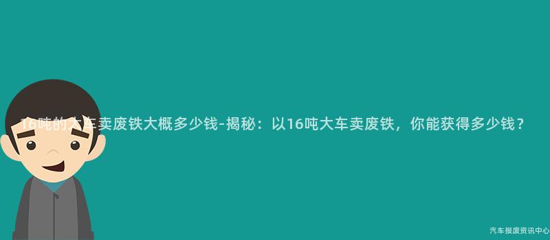 16吨的大车卖废铁大概多少钱-揭秘：以16吨大车卖废铁，你能获得多少钱？