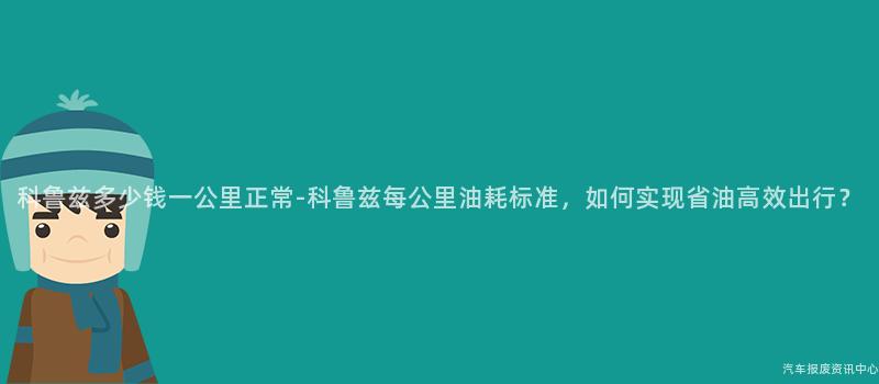 科鲁兹多少钱一公里正常-科鲁兹每公里油耗标准，如何实现省油高效出行？