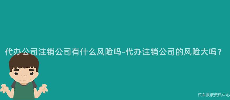 代办公司注销公司有什么风险吗-代办注销公司的风险大吗？